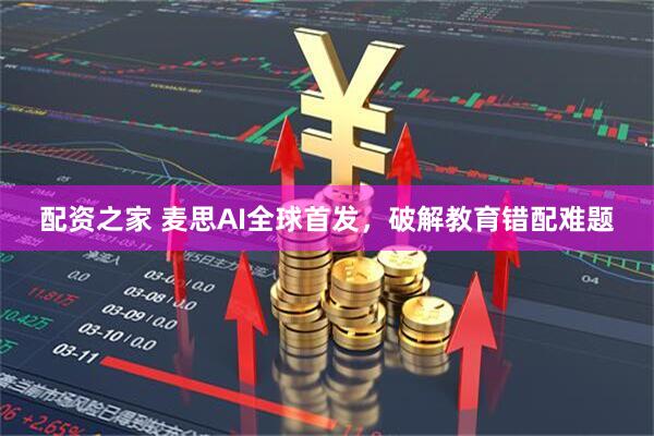 配资之家 麦思AI全球首发，破解教育错配难题