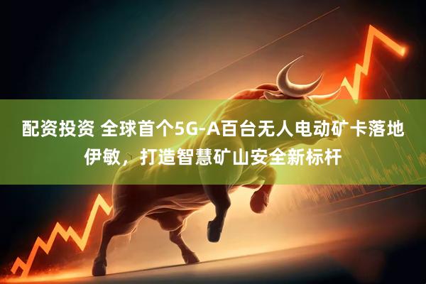 配资投资 全球首个5G-A百台无人电动矿卡落地伊敏，打造智慧矿山安全新标杆
