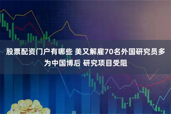 股票配资门户有哪些 美又解雇70名外国研究员多为中国博后 研究项目受阻
