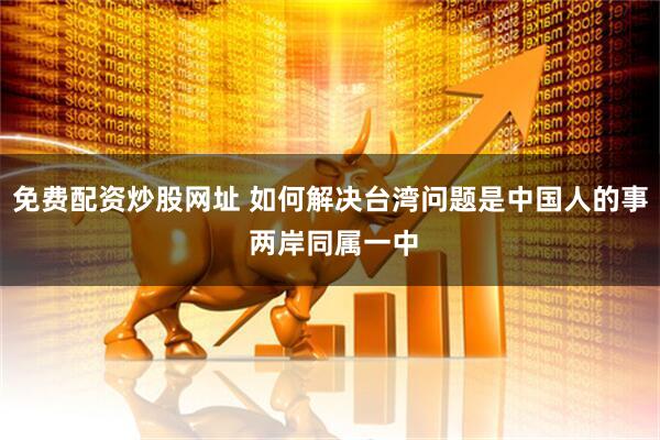免费配资炒股网址 如何解决台湾问题是中国人的事 两岸同属一中