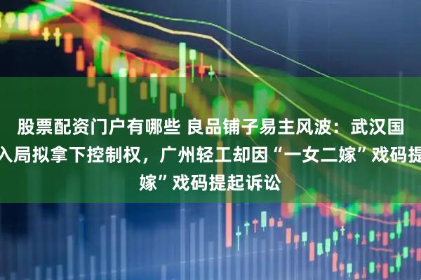 股票配资门户有哪些 良品铺子易主风波：武汉国资强势入局拟拿下控制权，广州轻工却因“一女二嫁”戏码提起诉讼