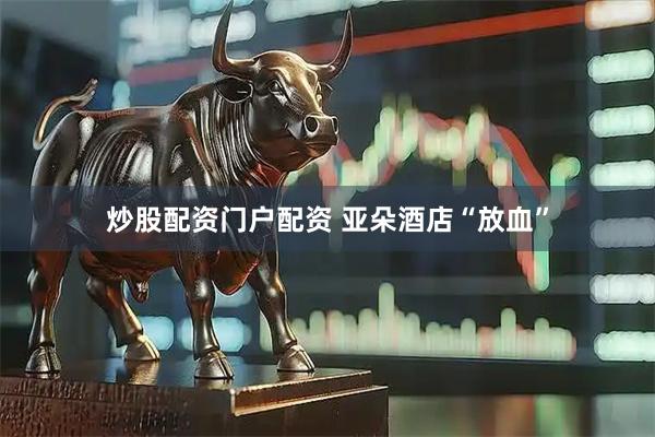 炒股配资门户配资 亚朵酒店“放血”