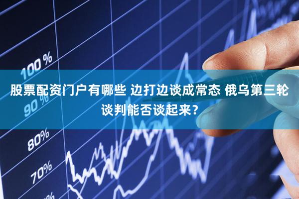 股票配资门户有哪些 边打边谈成常态 俄乌第三轮谈判能否谈起来？