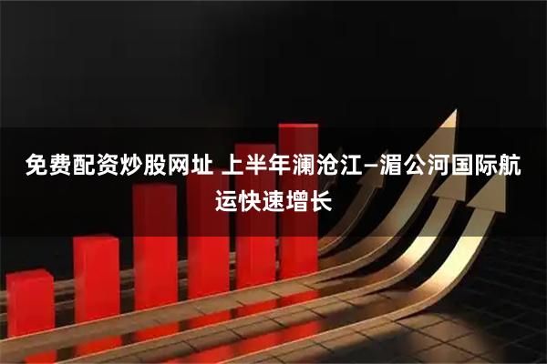 免费配资炒股网址 上半年澜沧江—湄公河国际航运快速增长