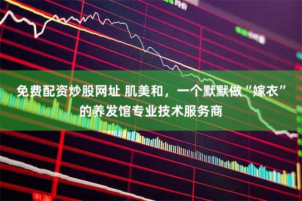免费配资炒股网址 肌美和，一个默默做“嫁衣”的养发馆专业技术服务商