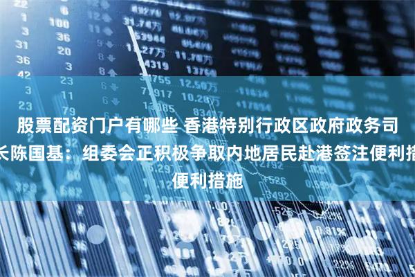 股票配资门户有哪些 香港特别行政区政府政务司司长陈国基：组委会正积极争取内地居民赴港签注便利措施