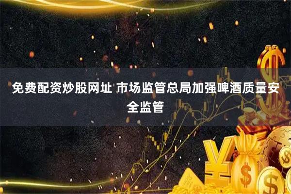 免费配资炒股网址 市场监管总局加强啤酒质量安全监管