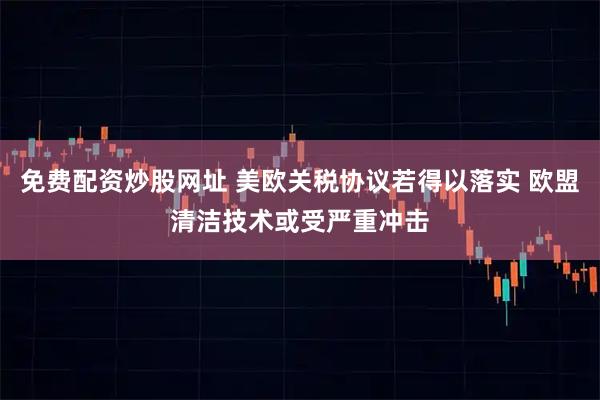 免费配资炒股网址 美欧关税协议若得以落实 欧盟清洁技术或受严重冲击