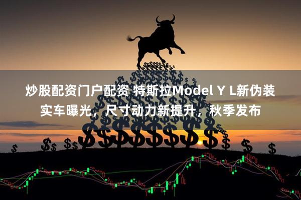 炒股配资门户配资 特斯拉Model Y L新伪装实车曝光，尺寸动力新提升，秋季发布