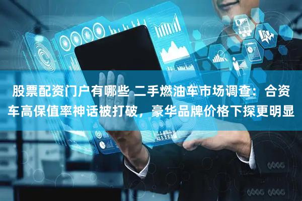 股票配资门户有哪些 二手燃油车市场调查：合资车高保值率神话被打破，豪华品牌价格下探更明显