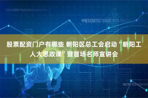 股票配资门户有哪些 朝阳区总工会启动“朝阳工人大思政课”暨首场名师宣讲会
