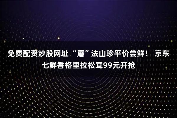免费配资炒股网址 “蘑”法山珍平价尝鲜！ 京东七鲜香格里拉松茸99元开抢