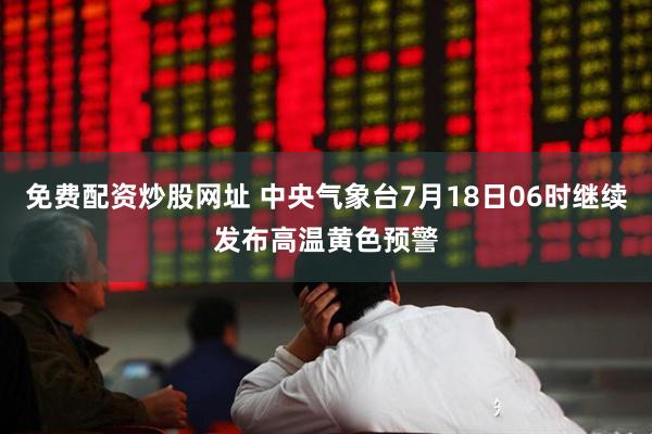 免费配资炒股网址 中央气象台7月18日06时继续发布高温黄色预警