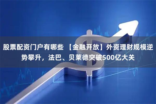 股票配资门户有哪些 【金融开放】外资理财规模逆势攀升，法巴、贝莱德突破500亿大关