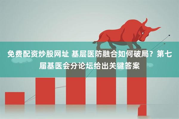 免费配资炒股网址 基层医防融合如何破局？第七届基医会分论坛给出关键答案