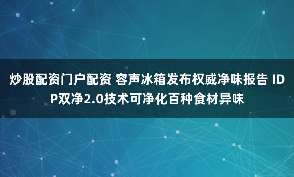 炒股配资门户配资 容声冰箱发布权威净味报告 IDP双净2.0技术可净化百种食材异味