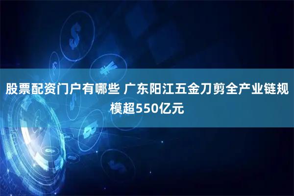 股票配资门户有哪些 广东阳江五金刀剪全产业链规模超550亿元