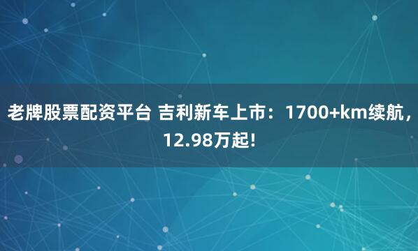 老牌股票配资平台 吉利新车上市：1700+km续航，12.98万起!