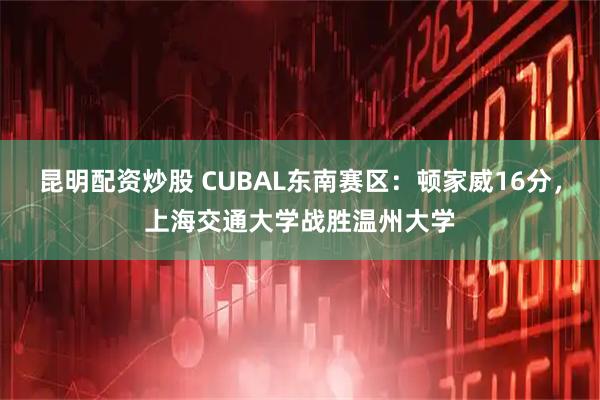 昆明配资炒股 CUBAL东南赛区：顿家威16分，上海交通大学战胜温州大学
