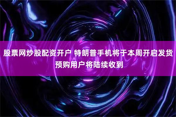 股票网炒股配资开户 特朗普手机将于本周开启发货 预购用户将陆续收到