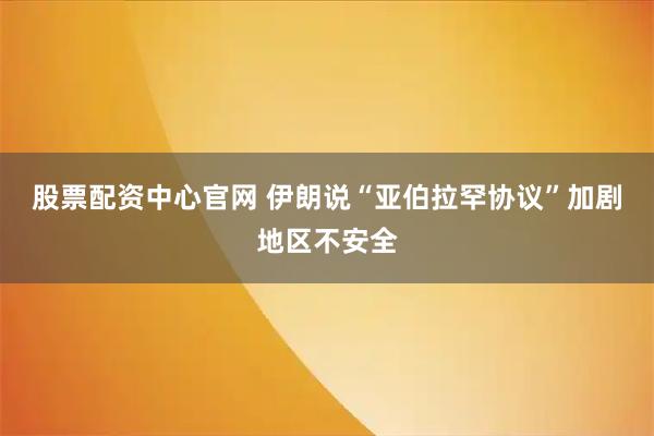股票配资中心官网 伊朗说“亚伯拉罕协议”加剧地区不安全