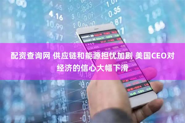 配资查询网 供应链和能源担忧加剧 美国CEO对经济的信心大幅下滑