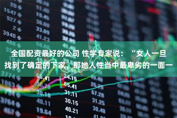 全国配资最好的公司 性学专家说: “女人一旦找到了确定的下家,那她人性当中最卑劣的一面一
