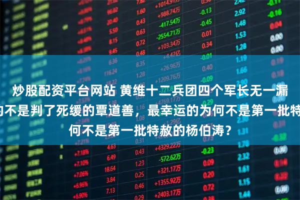 炒股配资平台网站 黄维十二兵团四个军长无一漏网：最倒霉的不是判了死缓的覃道善，最幸运的为何不是第一批特赦的杨伯涛？