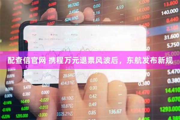 配查信官网 携程万元退票风波后，东航发布新规
