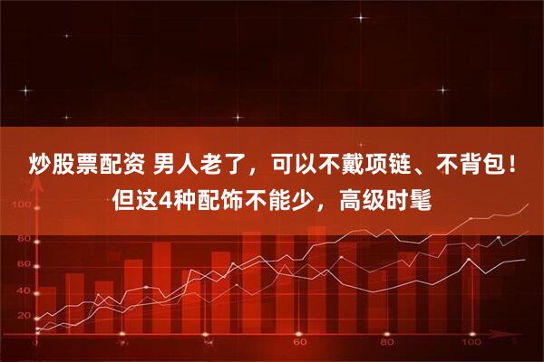 炒股票配资 男人老了，可以不戴项链、不背包！但这4种配饰不能少，高级时髦