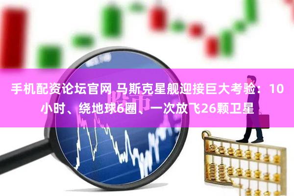 手机配资论坛官网 马斯克星舰迎接巨大考验：10小时、绕地球6圈、一次放飞26颗卫星
